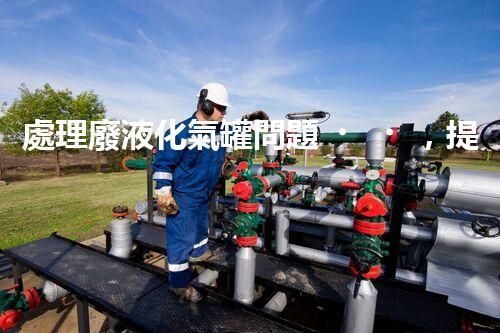 處理廢液化氣罐問題，提高安全環(huán)保！